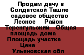 Продам дачу в Солдатской Ташле, садовое общество “Лесное“ › Район ­ Теренгульский › Общая площадь дома ­ 50 › Площадь участка ­ 6 › Цена ­ 750 000 - Ульяновская обл., Тереньгульский р-н, Солдатская Ташла с. Недвижимость » Дома, коттеджи, дачи продажа   